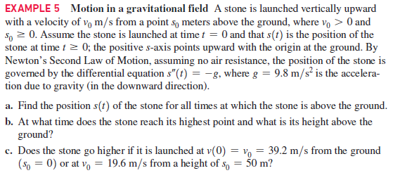EXAMPLE 5 Motion in a gravitational field A stone is launched vertically upward
with a velocity of v m/s from a point s, meters above the ground, where vo > 0 and
S, 2 0. Assume the stone is launched at time t = 0 and that s(t) is the position of the
stone at time t > 0; the positive s-axis points upward with the origin at the ground. By
Newton's Second Law of Motion, assuming no air resistance, the position of the stone is
governed by the differential equation s"(t) = -8, where g = 9.8 m/s² is the accelera-
tion due to gravity (in the downward direction).
a. Find the position s(t) of the stone for all times at which the stone is above the ground.
b. At what time does the stone reach its highest point and what is its height above the
ground?
c. Does the stone go higher if it is launched at v(0) = vo = 39.2 m/s from the ground
(So = 0) or at vo = 19.6 m/s from a height of so = 50 m?
