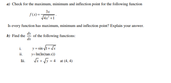 a) Check for the maximum, minimum and inflection point for the following function
3x
f(x)=-
V4x² +1
Is every function has maximum, minimum and inflection point? Explain your answer.
b) Find the
of the following functions:
dx
y= sin 1+
ii.
i.
y=In(In(tan x))
Ji+ Vy = 4 at (4, 4)
lii.
