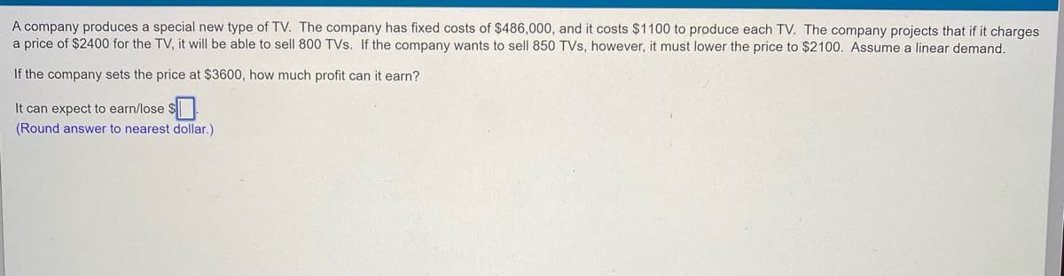 A company produces a special new type of TV. The company has fixed costs of $486,000, and it costs $1100 to produce each TV. The company projects that if it charges
a price of $2400 for the TV, it will be able to sell 800 TVs. If the company wants to sell 850 TVs, however, it must lower the price to $2100. Assume a linear demand.
If the company sets the price at $3600, how much profit can it earn?
It can expect to earn/lose $
(Round answer to nearest dollar.)
