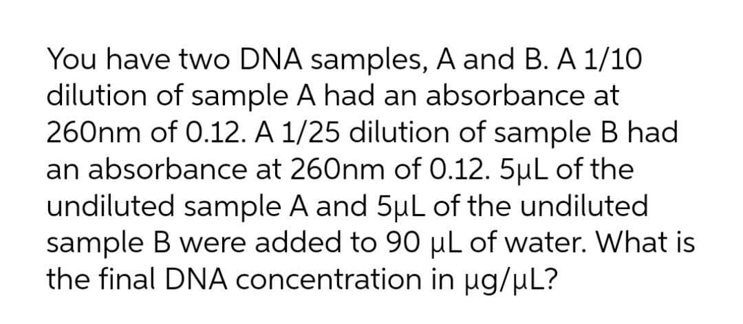 You have two DNA samples, A and B. A 1/10
dilution of sample A had an absorbance at
260nm of 0.12. A 1/25 dilution of sample B had
an absorbance at 260nm of 0.12. 5µL of the
undiluted sample A and 5µL of the undiluted
sample B were added to 90 µL of water. What is
the final DNA concentration in µg/µL?
