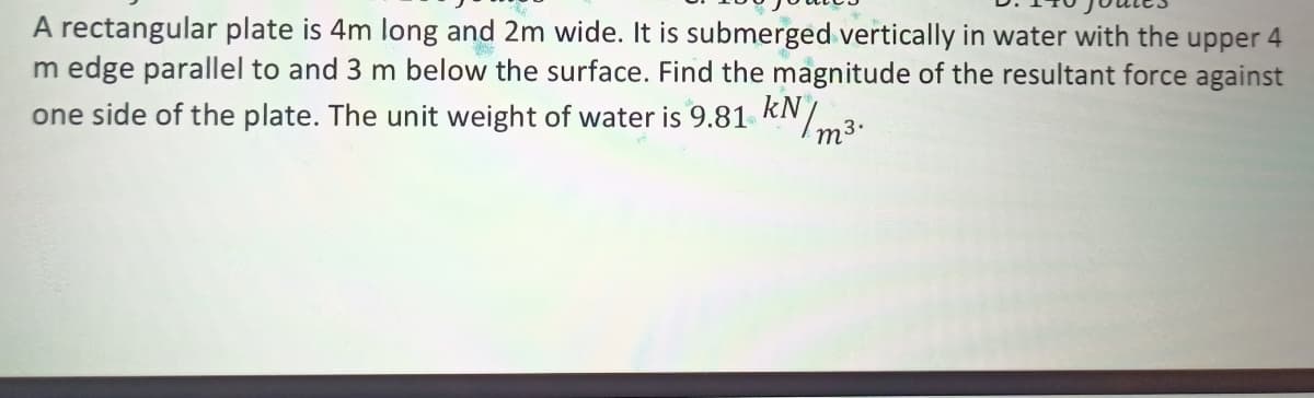 A rectangular plate is 4m long and 2m wide. It is submerged vertically in water with the upper 4
m edge parallel to and 3 m below the surface. Find the magnitude of the resultant force against
one side of the plate. The unit weight of water is 9.81 kNm3.
