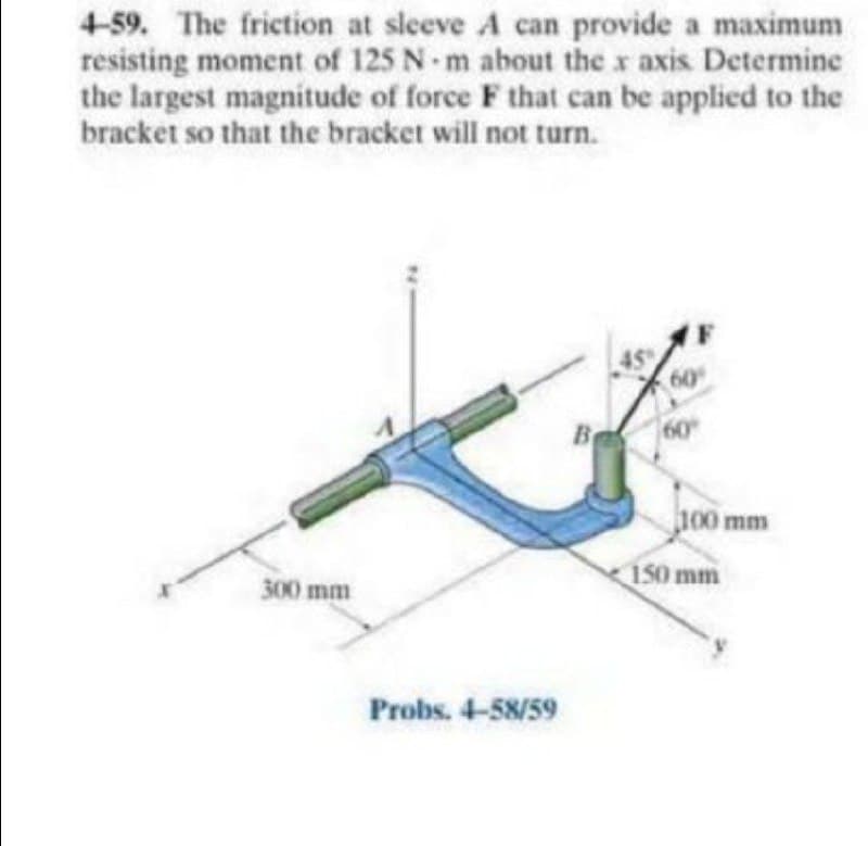 4-59. The friction at sleeve A can provide a maximum
resisting moment of 125 N m about the x axis Determine
the largest magnitude of force F that can be applied to the
bracket so that the bracket will not turn.
60
Be
60
100 mm
300 mm
150 mm
Probs. 4-58/59
