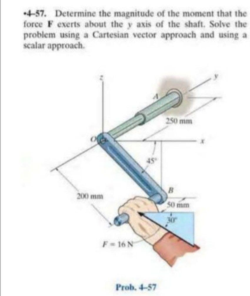 4-57. Determine the magnitude of the moment that the
force F exerts about the y axis of the shaft. Solve the
problem using a Cartesian vector approach and using a
scalar approach.
250 mm
45
B
200 mm
50 mm
F-16 N
Prob. 4-57
