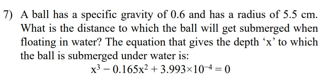 7) A ball has a specific gravity of 0.6 and has a radius of 5.5 cm.
What is the distance to which the ball will get submerged when
floating in water? The equation that gives the depth 'x' to which
the ball is submerged under water is:
x3 – 0.165x2 + 3.993×10-4 = 0
