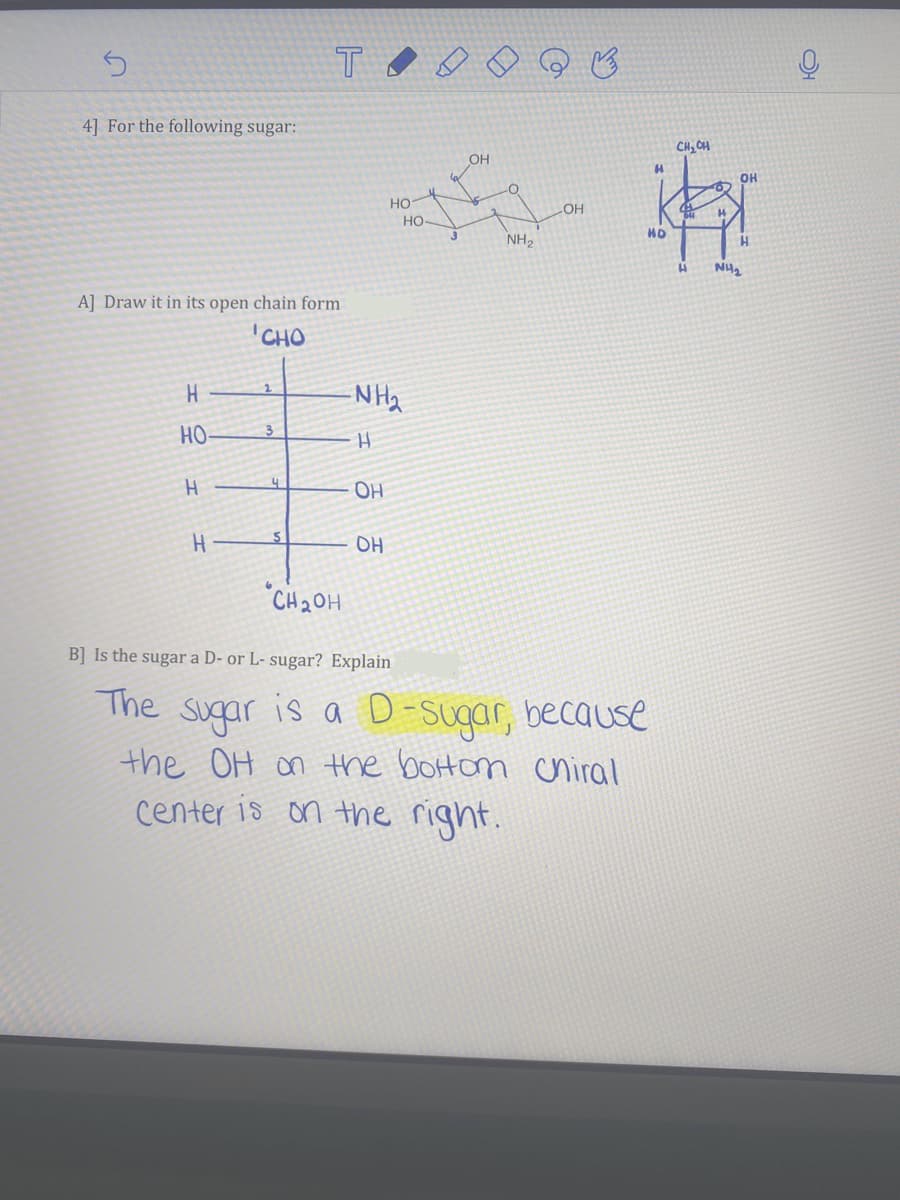 4] For the following sugar:
CH, CH
OH
OH
HO
но-
3.
LOH
NH2
A] Draw it in its open chain form
CHO
-N Ha
HO
3.
OH
OH
"CH20H
B] Is the sugar a D- or L- sugar? Explain
The sugar is a D-sugar, because
the OH on the boton uniral
on the right.
center is
