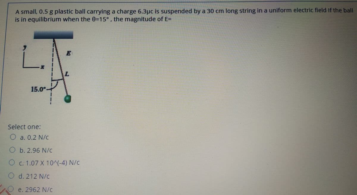 A small, 0.5 g plastic ball carrying a charge 6.3pc is suspended by a 30 cm long string in a uniform electric field If the ball
is in equilibrium when the 0=15° , the magnitude of E=
15.0°
Select one:
O a. 0.2 N/c
O b. 2.96 N/c
O c. 1.07 X 10^(-4) N/c
d. 212 N/c
e. 2962 N/c
