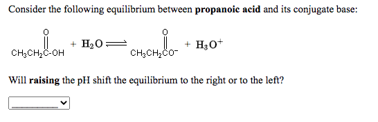 Consider the following equilibrium between propanoic acid and its conjugate base:
+ H20=
+ H30+
CH3CH,C-OH
CH3CH,Co-
Will raising the pH shift the equilibrium to the right or to the left?
