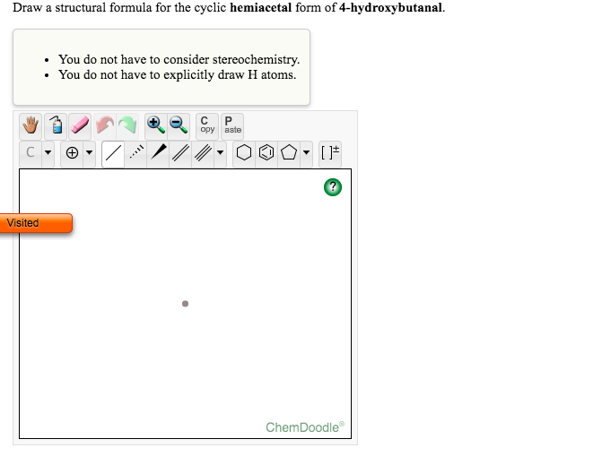 Draw a structural formula for the cyclic hemiacetal form of 4-hydroxybutanal.
You do not have to consider stereochemistry.
You do not have to explicitly draw H atoms.
opy aste
Visited
ChemDoodle
