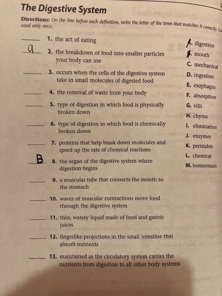 The Digestive System
Directions: On the line before each definition, write the letter of the term that matches it correct
used only once.
1. the act of eating
A. digestion
a
ų 2. the breakdown of food into smaller particles
. mouth
your body can use
C. mechanical
D. ingestion
3. occurs when the cells of the digestive system
take in small molecules of digested food
E. esophagus
4. the removal of waste from your body
F. absorption
G. villi
5. type of digestion in which food is physically
broken down
H. chyme
6. type of digestion in which food is chemically
I. elimination
broken down
J. enzymes
7. proteins that help break down molecules and
speed up the rate of chemical reactions
K. peristalsis
L. chemical
8. the organ of the digestive system where
digestion begins
M. homeostasis
9. a muscular tube that connects the mouth to
the stomach
10. waves of muscular contractions move food
through the digestive system
11. thin, watery liquid made of food and gastric
juices
12. fingerlike projections in the small intestine that
absorb nutrients
13. maintained as the circulatory system carries the
nutrients from digestion to all other body systems
