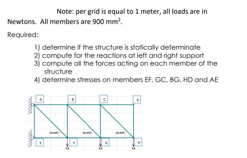 Note: per grid is equal to 1 meter, all loads are in
Newtons. All members are 900 mm².
Required:
1) determine if the structure is statically determinate
2) compute for the reactions at left and right support
3) compute all the forces acting on each member of the
structure
4) determine stresses on members EF, GC, BG, HD and AE
B
D
63.435
63.435
63.435
F
G
5.0
5.0
5.0

