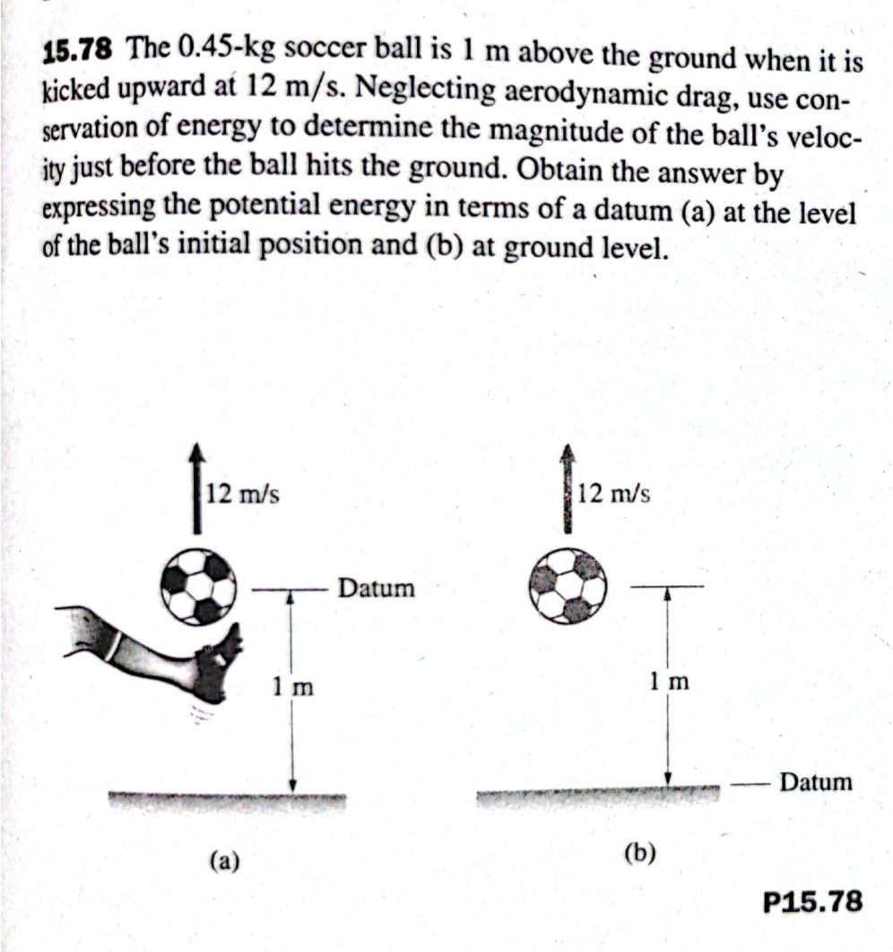15.78 The 0.45-kg soccer ball is 1 m above the ground when it is
kicked upward at 12 m/s. Neglecting aerodynamic drag, use con-
servation of energy to determine the magnitude of the ball's veloc-
ity just before the ball hits the ground. Obtain the answer by
expressing the potential energy in terms of a datum (a) at the level
of the ball's initial position and (b) at ground level.
12 m/s
12 m/s
Datum
1 m
1 m
Datum
(a)
(b)
P15.78
