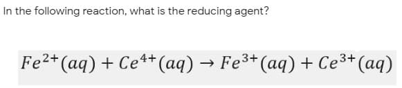 In the following reaction, what is the reducing agent?
Fe2*(aq) + Ce**(aq) → Fe3*(aq) + Ce³*(aq)

