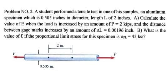 Problem NO. 2. A student performed a tensile test in one of his samples, an aluminum
specimen which is 0.505 inches in diameter, length L of 2 inches. A) Calculate the
value of E when the load is increased by an amount of P 2 kips, and the distance
between gage marks increases by an amount of AL = 0.00196 inch. B) What is the
value of E if the proportional limit stress for this specimen is OPL = 45 ksi?
2 in.
0 505 in.
