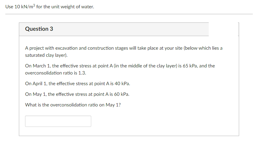Use 10 kN/m³ for the unit weight of water.
Question 3
A project with excavation and construction stages will take place at your site (below which lies a
saturated clay layer).
On March 1, the effective stress at point A (in the middle of the clay layer) is 65 kPa, and the
overconsolidation ratio is 1.3.
On April 1, the effective stress at point A is 40 kPa.
On May 1, the effective stress at point A is 60 kPa.
What is the overconsolidation ratio on May 1?