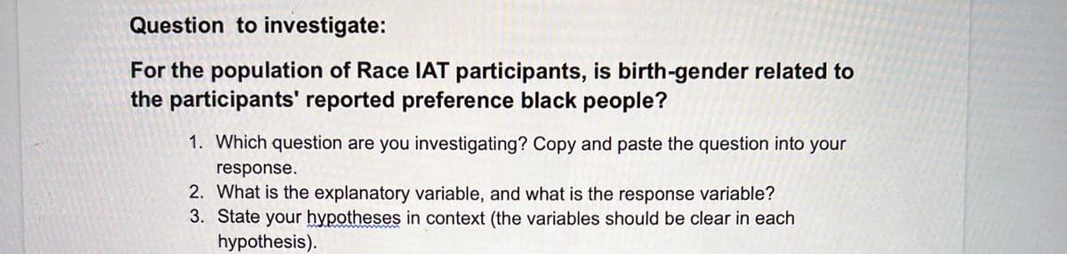 Question to investigate:
For the population of Race IAT participants, is birth-gender related to
the participants' reported preference black people?
1. Which question are you investigating? Copy and paste the question into your
response.
2. What is the explanatory variable, and what is the response variable?
3. State your hypotheses in context (the variables should be clear in each
hypothesis).