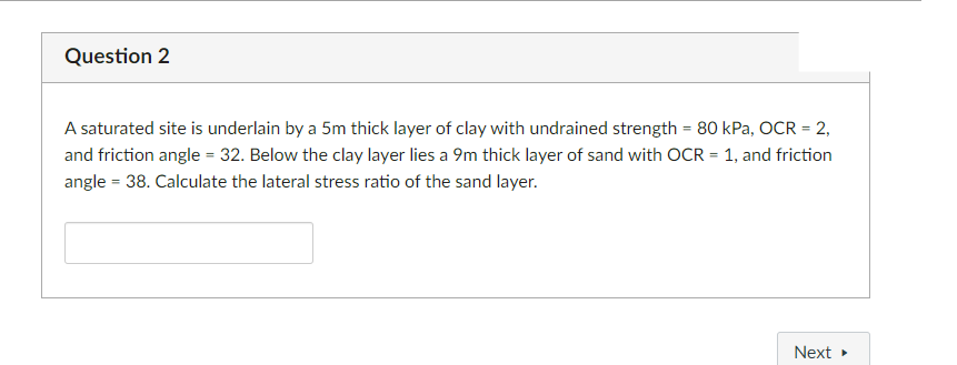Question 2
A saturated site is underlain by a 5m thick layer of clay with undrained strength = 80 kPa, OCR = 2,
and friction angle = 32. Below the clay layer lies a 9m thick layer of sand with OCR = 1, and friction
angle = 38. Calculate the lateral stress ratio of the sand layer.
Next ▸