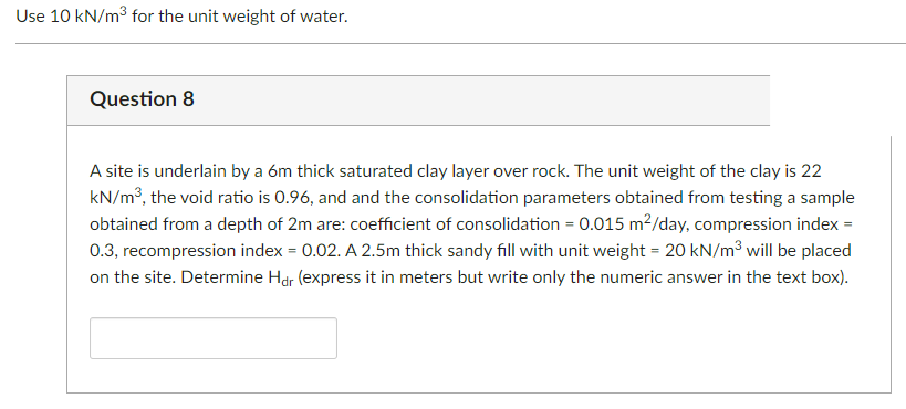 Use 10 kN/m³ for the unit weight of water.
Question 8
A site is underlain by a 6m thick saturated clay layer over rock. The unit weight of the clay is 22
kN/m³, the void ratio is 0.96, and and the consolidation parameters obtained from testing a sample
obtained from a depth of 2m are: coefficient of consolidation = 0.015 m²/day, compression index =
0.3, recompression index = 0.02. A 2.5m thick sandy fill with unit weight = 20 kN/m³ will be placed
on the site. Determine Hdr (express it in meters but write only the numeric answer in the text box).