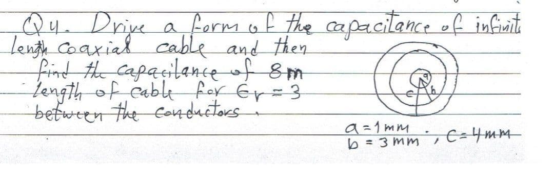 a formof the capacilance of infinit
Qu. Drive
lenth Coaxial cable and then
find the Capacilance of 8m
Length of cable for ér=3
between the Co4 ductors
a=1mm
b = 3 mm , E=4mm
