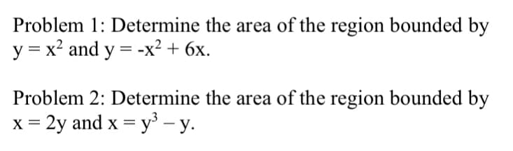 Problem 1: Determine the area of the region bounded by
y = x? and y = -x? + 6x.
Problem 2: Determine the area of the region bounded by
x = 2y and x = y – y.
