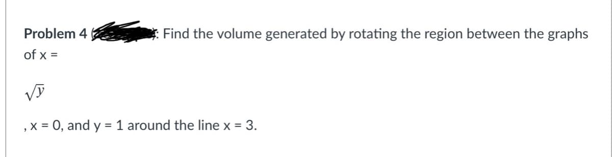 Problem 4
Find the volume generated by rotating the region between the graphs
of x =
, x = 0, and y = 1 around the line x = 3.
