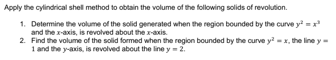 Apply the cylindrical shell method to obtain the volume of the following solids of revolution.
1. Determine the volume of the solid generated when the region bounded by the curve y? = x
and the x-axis, is revolved about the x-axis.
2. Find the volume of the solid formed when the region bounded by the curve y2 = x, the line y =
1 and the y-axis, is revolved about the line y = 2.
