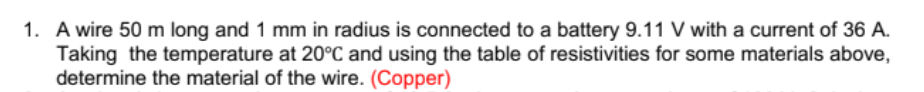 1. A wire 50 m long and 1 mm in radius is connected to a battery 9.11 V with a current of 36 A.
Taking the temperature at 20°C and using the table of resistivities for some materials above,
determine the material of the wire. (Copper)
