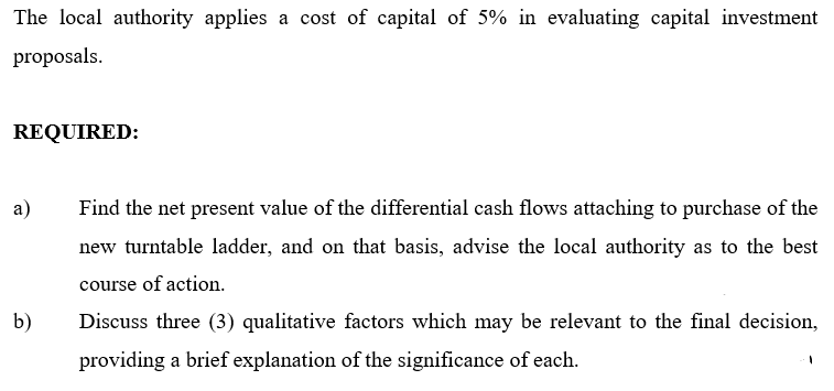The local authority applies a cost of capital of 5% in evaluating capital investment
proposals.
REQUIRED:
a)
Find the net present value of the differential cash flows attaching to purchase of the
new turntable ladder, and on that basis, advise the local authority as to the best
course of action.
b)
Discuss three (3) qualitative factors which may be relevant to the final decision,
providing a brief explanation of the significance of each.
1