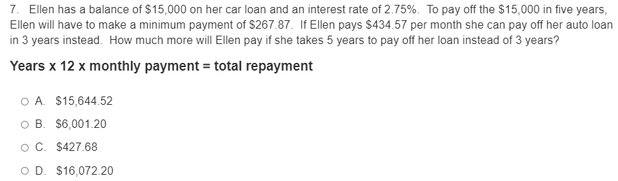 7. Ellen has a balance of $15,000 on her car loan and an interest rate of 2.75%. To pay off the $15,000 in five years,
Ellen will have to make a minimum payment of $267.87. If Ellen pays $434.57 per month she can pay off her auto loan
in 3 years instead. How much more wilI Ellen pay if she takes 5 years to pay off her loan instead of 3 years?
Years x 12 x monthly payment = total repayment
O A. $15,644.52
O B. $6,001.20
O C. $427.68
O D. $16,072.20
