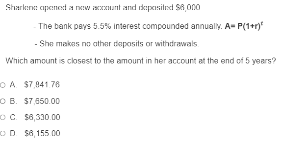 Sharlene opened a new account and deposited $6,000.
- The bank pays 5.5% interest compounded annually. A= P(1+r)*
- She makes no other deposits or withdrawals.
Which amount is closest to the amount in her account at the end of 5 years?
O A. $7,841.76
O B. $7,650.00
O C. $6,330.00
O D. $6,155.00
