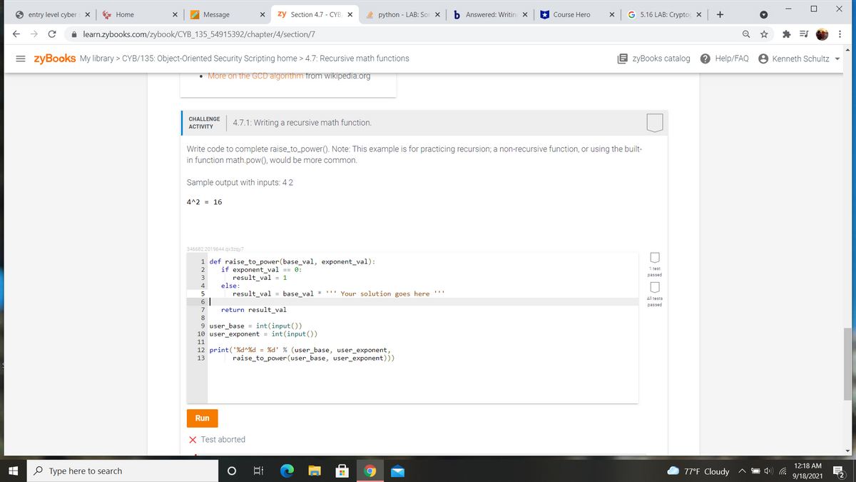 entry level cyber
* Home
Message
zy Section 4.7 - CYB X
A python - LAB: Sor X
b Answered: Writin x
Course Hero
G 5.16 LAB: Cryptog X
+
i learn.zybooks.com/zybook/CYB_135_54915392/chapter/4/section/7
= zyBooks My library > CYB/135: Object-Oriented Security Scripting home > 4.7: Recursive math functions
E zyBooks catalog
? Help/FAQ
Kenneth Schultz -
• More on the GCD algorithm from wikipedia.org
CHALLENGE
АCTIVITY
4.7.1: Writing a recursive math function.
Write code to complete raise_to_power(). Note: This example is for practicing recursion; a non-recursive function, or using the built-
in function math.pow(), would be more common.
Sample output with inputs: 4 2
4^2 = 16
346682.2019644.qx3zgy7
1 def raise_to_power (base_val, exponent_val):
if exponent_val == 0:
result_val = 1
else:
result_val = base_val * '" Your solution goes here '''
1 test
passed
2
3
4
All tests
6 |
return result_val
passed
7
8
9 user_base = int(input())
10 user_exponent = int(input ())
11
12 print('%d^%d = %d' % (user_base, user_exponent,
raise_to_power(user_base, user_exponent)))
13
Run
X Test aborted
12:18 AM
O Type here to search
77°F Cloudy
9/18/2021
