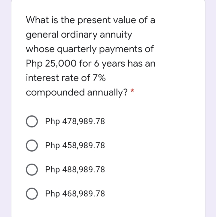 What is the present value of a
general ordinary annuity
whose quarterly payments of
Php 25,000 for 6 years has an
interest rate of 7%
compounded annually? *
O Php 478,989.78
O Php 458,989.78
O Php 488,989.78
O Php 468,989.78
