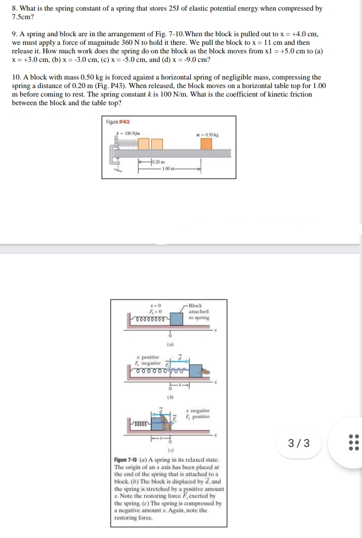 8. What is the spring constant of a spring that stores 25J of elastic potential energy when compressed by
7.5cm?
9. A spring and block are in the arrangement of Fig. 7-10.When the block is pulled out to x = +4.0 cm,
we must apply a force of magnitude 360 N to hold it there. We pull the block to x = 11 cm and then
release it. How much work does the spring do on the block as the block moves from x1 = +5.0 cm to (a)
x = +3.0 cm, (b) x = -3.0 cm, (c) x = -5.0 cm, and (d) x = -9.0 cm?
10. A block with mass 0.50 kg is forced against a horizontal spring of negligible mass, compressing the
spring a distance of 0.20 m (Fig. P43). When released, the block moves on a horizontal table top for 1.00
m before coming to rest. The spring constant k is 100 N/m. What is the coefficient of kinetic friction
between the block and the table top?
Figure P43
- 100 Njm
-0.50 kg
H0.20 m
1,00 m
x=0
Block
attached
to spring
(a)
* positive
F, negative E
(6)
* negative
E positive
3/3
()
Figure 7-10 (a) A spring in its relaxed state.
The origin of an x axis has been placed at
the end of the spring that is attached to a
block. (b) The block is displaced by d, and
the spring is stretched by a positive amount
x. Note the restoring force F,exerted by
the spring. (c) The spring is compressed by
a negative amount x. Again, note the
restoring force,
