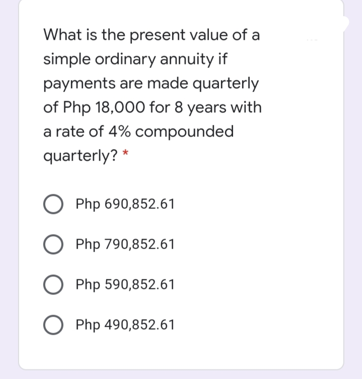 What is the present value of a
simple ordinary annuity if
payments are made quarterly
of Php 18,000 for 8 years with
a rate of 4% compounded
quarterly? *
O Php 690,852.61
O Php 790,852.61
O Php 590,852.61
O Php 490,852.61
