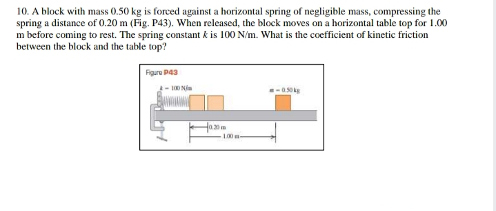 10. A block with mass 0.50 kg is forced against a horizontal spring of negligible mass, compressing the
spring a distance of 0.20 m (Fig. P43). When released, the block moves on a horizontal table top for 1.00
m before coming to rest. The spring constant k is 100 N/m. What is the coefficient of kinetic friction
between the block and the table top?
Figure P43
- 100 N/m
m-0.50 kg
H0.20 m
100 m-
