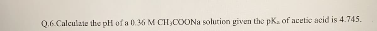 Q.6.Calculate the pH of a 0.36 M CH3COONA solution given the pKa of acetic acid is 4.745.
