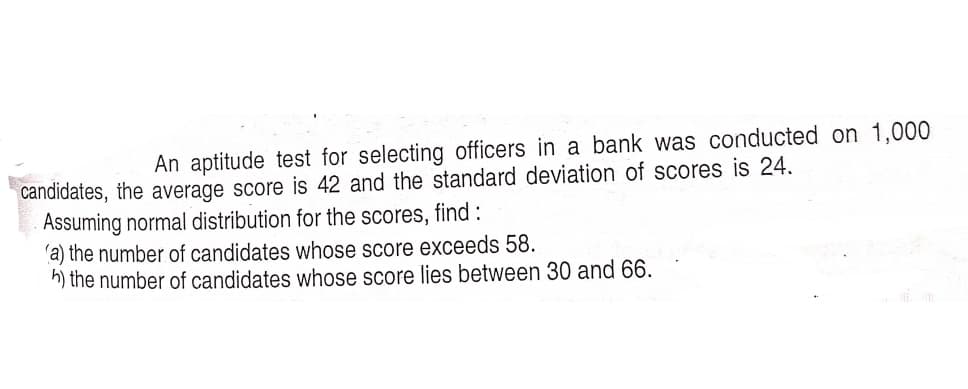 An aptitude test for selecting officers in a bank was conducted on 1,000
candidates, the average score is 42 and the standard deviation of scores is 24.
Assuming normal distribution for the scores, find :
'a) the number of candidates whose score exceeds 58.
h) the number of candidates whose score lies between 30 and 66.
