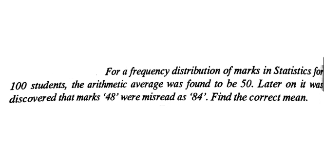 For a frequency distribution of marks in Statistics for
100 students, the arithmetic average was found to be 50. Later on it was
discovered that marks 48' were misread as '84'. Find the correct mean.
