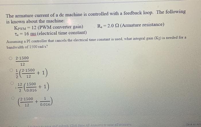 The armature current of a de machine is controlled with a feedback loop. The following
is known about the machine:
R = 2.0 2 (Armature resistance)
KPWM = 12 (PWM converter gain)
Te = 16 ms (electrical time constant)
Assuming a PI controller that cancels the electrical time constant is used, what integral gain (K) is needed for a
bandwidth of 1500 rad's?
O 2:1500
12
O 1(2-1500
+1)
12
12
1500
+ 1)
'2.1500
12
0.016.
Esubmit. Click Save AllAn
ers to save al ariswers.
Seve AlAn
