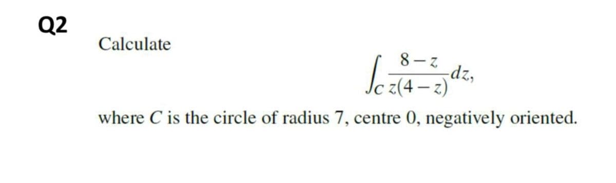 Q2
Calculate
8-る
-dz,
· z(4 -
– )
where C is the circle of radius 7, centre 0, negatively oriented.
