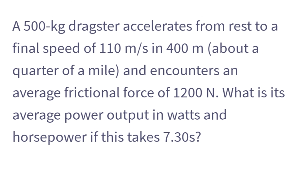 A 500-kg dragster accelerates from rest to a
final speed of 110 m/s in 400 m (about a
quarter of a mile) and encounters an
average frictional force of 1200 N. What is its
average power output in watts and
horsepower if this takes 7.30s?
