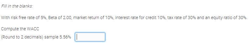 Fill in the blanks:
With risk free rate of 5%, Beta of 2.00, market return of 10%, interest rate for credit 10%, tax rate of 30% and an equity ratio of 30%.
Compute the WACC
(Round to 2 decimals) sample 5.56%||
