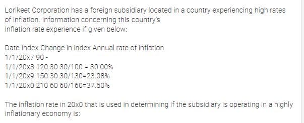 Lorikeet Corporation has a foreign subsidiary located in a country experiencing high rates
of inflation. Information concerning this country's
inflation rate experience if given below:
Date Index Change in index Annual rate of inflation
1/1/20x7 90 -
1/1/20x8 120 30 30/100 = 30.00%
1/1/20x9 150 30 30/130=23.08%
1/1/20x0 210 60 60/160=37.50%
The inflation rate in 20x0 that is used in determining if the subsidiary is operating in a highly
inflationary economy is:
