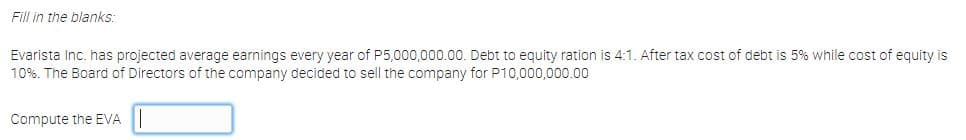 Fill in the blanks:
Evarista Inc. has projected average earnings every year of P5,000,000.00. Debt to equity ration is 4:1. After tax cost of debt is 5% while cost of equity is
10%. The Board of Directors of the company decided to sell the company for P10,000,000.00
Compute the EVA
