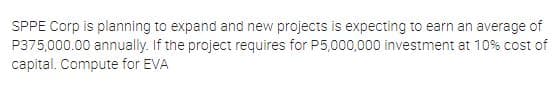 SPPE Corp is planning to expand and new projects is expecting to earn an average of
P375,000.00 annually. If the project requires for P5,000,000 investment at 10% cost of
capital. Compute for EVA
