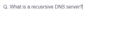 Q. What is a recusrsive DNS server?