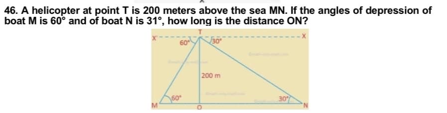 46. A helicopter at point T is 200 meters above the sea MN. If the angles of depression of
boat M is 60° and of boat N is 31°, how long is the distance ON?
X-
60
30°
200 m
30%
M
60*