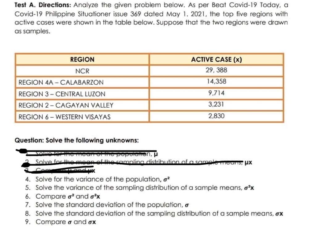 Test A. Directions: Analyze the given problem below. As per Beat Covid-19 Today, a
Covid-19 Philippine Situationer issue 369 dated May 1. 2021, the top five regions with
active cases were shown in the table below. Suppose that the two regions were drawn
as samples.
REGION
ACTIVE CASE (x)
NCR
29, 388
REGION 4A-CALABARZON
14,358
REGION 3-CENTRAL LUZON
9,714
REGION 2-CAGAYAN VALLEY
3,231
REGION 6-WESTERN VISAYAS
2,830
Question: Solve the following unknowns:
Volvo to
popolation, μ
Solve for the
the sampling distribution of a sample
pre meanS, UX
4.
Solve for the variance of the population, ²
5. Solve the variance of the sampling distribution of a sample means, o²x
6. Compare o² and ²x
7. Solve the standard deviation of the population, a
8. Solve the standard deviation of the sampling distribution of a sample means, ox
9. Compare σ and ox