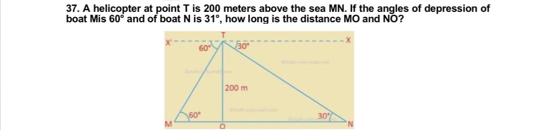 37. A helicopter at point T is 200 meters above the sea MN. If the angles of depression of
boat Mis 60° and of boat N is 31°, how long is the distance MO and NO?
60⁰
30°
200 m
30%
M
60⁰
O