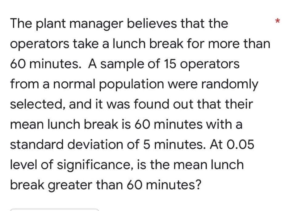 *
The plant manager believes that the
operators take a lunch break for more than
60 minutes. A sample of 15 operators
from a normal population were randomly
selected, and it was found out that their
mean lunch break is 60 minutes with a
standard deviation of 5 minutes. At 0.05
level of significance, is the mean lunch
break greater than 60 minutes?