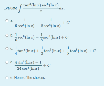 tan (In æ) sec® (In æ)
dr.
Evaluate
1
1
6 sec® (In z) 8 sec® (In z)
O b. 1
sec (In a) – sec" (In æ) + C
sec (In z) + C
Ос. 1
tan* (In a) +tan® (In æ) + tan® (In z) + C
O d. 4 sin (In z)+1
+C
24 cos (In z)
O e. None of the choices.
